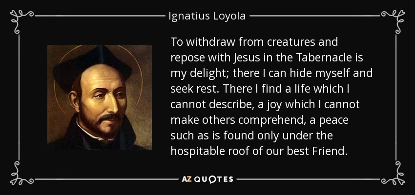 To withdraw from creatures and repose with Jesus in the Tabernacle is my delight; there I can hide myself and seek rest. There I find a life which I cannot describe, a joy which I cannot make others comprehend, a peace such as is found only under the hospitable roof of our best Friend. - Ignatius of Loyola