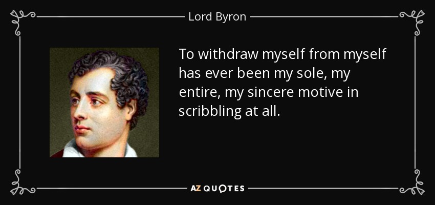 To withdraw myself from myself has ever been my sole, my entire, my sincere motive in scribbling at all. - Lord Byron