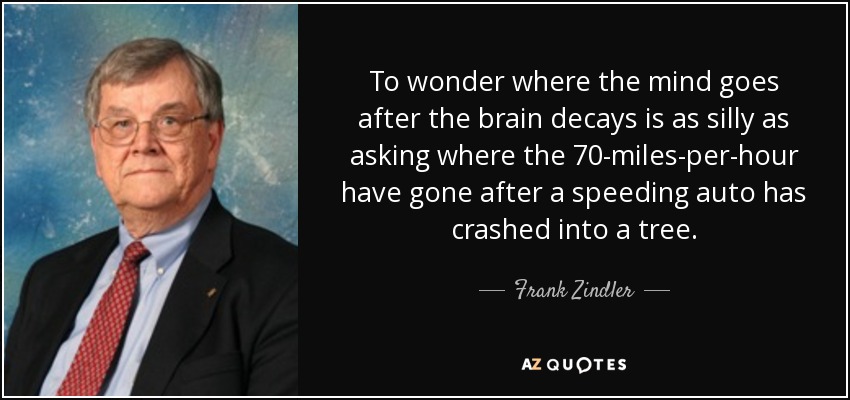 To wonder where the mind goes after the brain decays is as silly as asking where the 70-miles-per-hour have gone after a speeding auto has crashed into a tree. - Frank Zindler