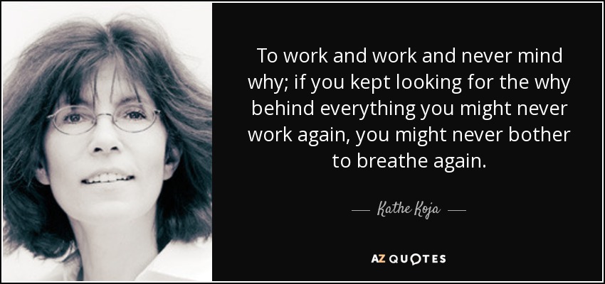 To work and work and never mind why; if you kept looking for the why behind everything you might never work again, you might never bother to breathe again. - Kathe Koja