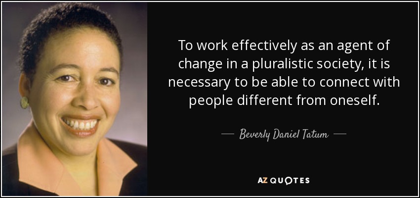 To work effectively as an agent of change in a pluralistic society, it is necessary to be able to connect with people different from oneself. - Beverly Daniel Tatum