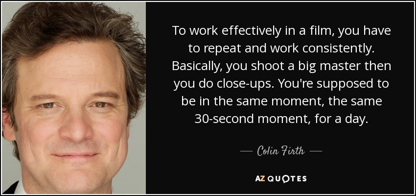 To work effectively in a film, you have to repeat and work consistently. Basically, you shoot a big master then you do close-ups. You're supposed to be in the same moment, the same 30-second moment, for a day. - Colin Firth