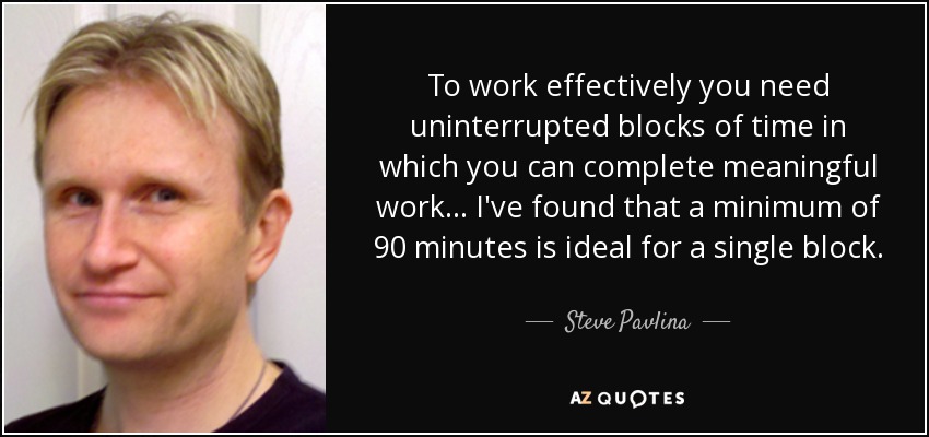 To work effectively you need uninterrupted blocks of time in which you can complete meaningful work... I've found that a minimum of 90 minutes is ideal for a single block. - Steve Pavlina