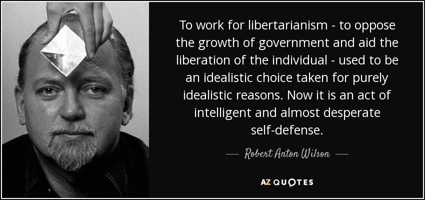 To work for libertarianism - to oppose the growth of government and aid the liberation of the individual - used to be an idealistic choice taken for purely idealistic reasons. Now it is an act of intelligent and almost desperate self-defense. - Robert Anton Wilson