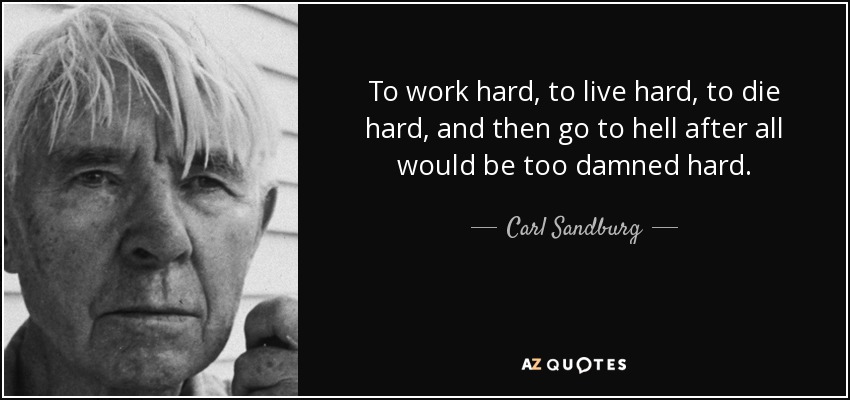 To work hard, to live hard, to die hard, and then go to hell after all would be too damned hard. - Carl Sandburg