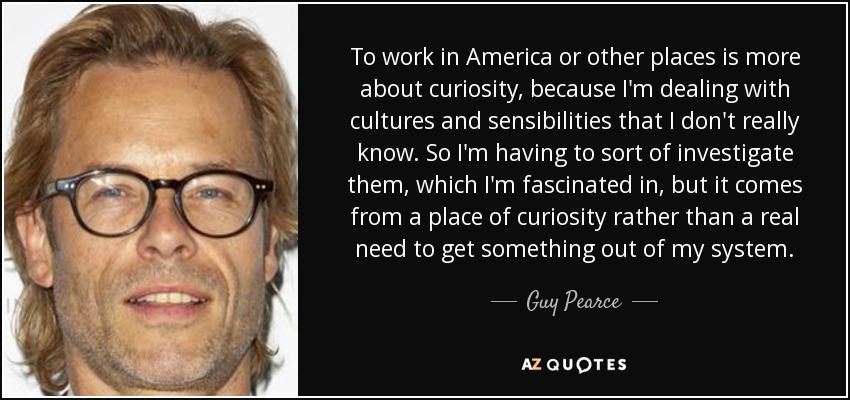 To work in America or other places is more about curiosity, because I'm dealing with cultures and sensibilities that I don't really know. So I'm having to sort of investigate them, which I'm fascinated in, but it comes from a place of curiosity rather than a real need to get something out of my system. - Guy Pearce