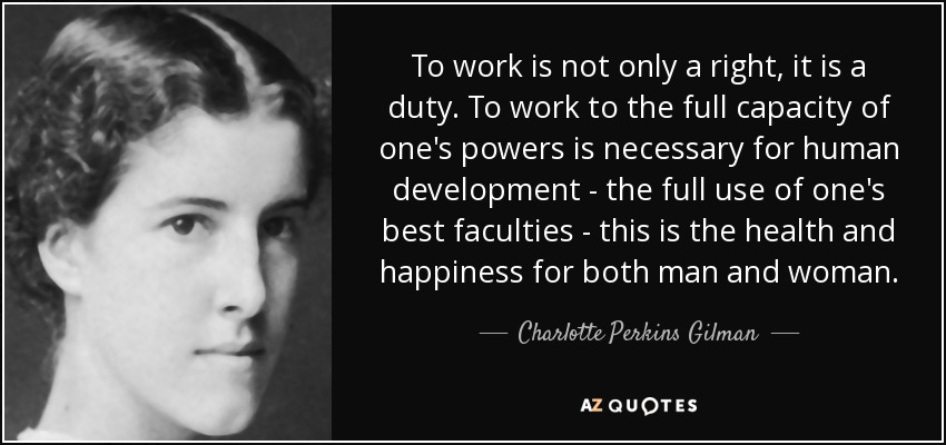 To work is not only a right, it is a duty. To work to the full capacity of one's powers is necessary for human development - the full use of one's best faculties - this is the health and happiness for both man and woman. - Charlotte Perkins Gilman