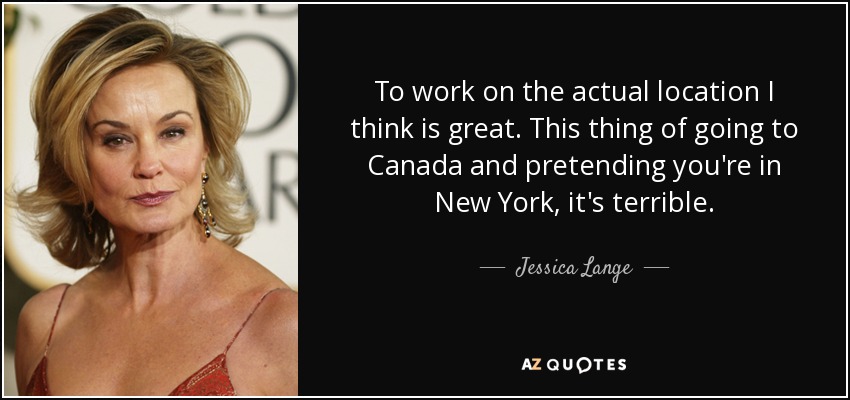 To work on the actual location I think is great. This thing of going to Canada and pretending you're in New York, it's terrible. - Jessica Lange