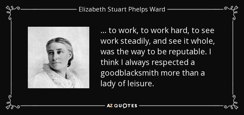 ... to work, to work hard, to see work steadily, and see it whole, was the way to be reputable. I think I always respected a goodblacksmith more than a lady of leisure. - Elizabeth Stuart Phelps Ward