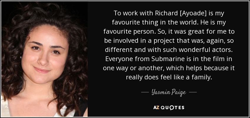 To work with Richard [Ayoade] is my favourite thing in the world. He is my favourite person. So, it was great for me to be involved in a project that was, again, so different and with such wonderful actors. Everyone from Submarine is in the film in one way or another, which helps because it really does feel like a family. - Yasmin Paige