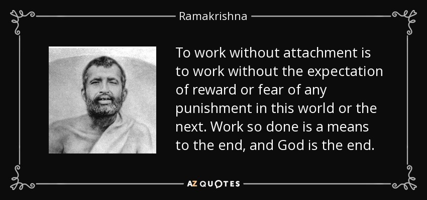To work without attachment is to work without the expectation of reward or fear of any punishment in this world or the next. Work so done is a means to the end, and God is the end. - Ramakrishna