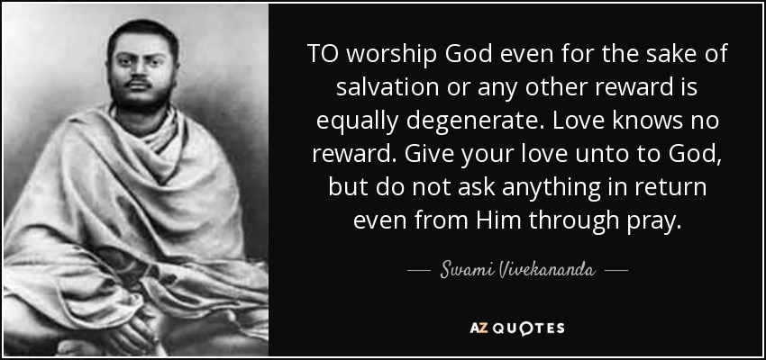 TO worship God even for the sake of salvation or any other reward is equally degenerate. Love knows no reward. Give your love unto to God, but do not ask anything in return even from Him through pray. - Swami Vivekananda