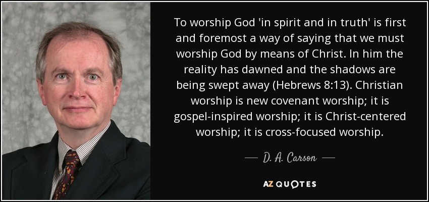 To worship God 'in spirit and in truth' is first and foremost a way of saying that we must worship God by means of Christ. In him the reality has dawned and the shadows are being swept away (Hebrews 8:13). Christian worship is new covenant worship; it is gospel-inspired worship; it is Christ-centered worship; it is cross-focused worship. - D. A. Carson