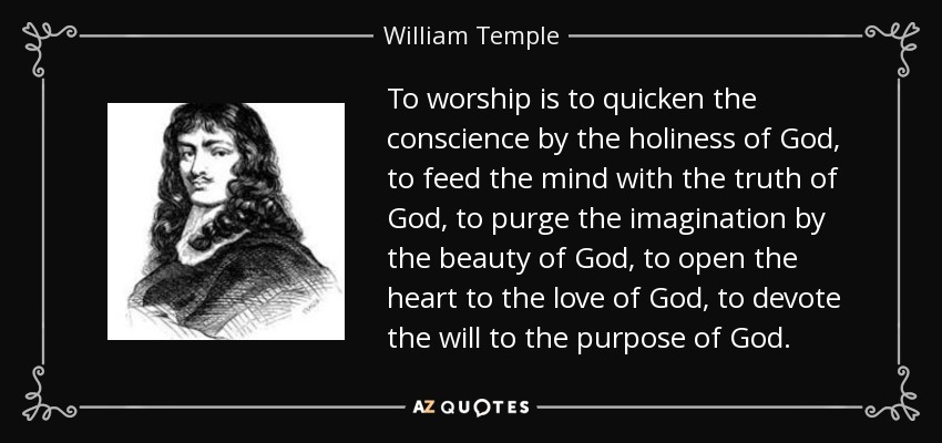 To worship is to quicken the conscience by the holiness of God, to feed the mind with the truth of God, to purge the imagination by the beauty of God, to open the heart to the love of God, to devote the will to the purpose of God. - William Temple