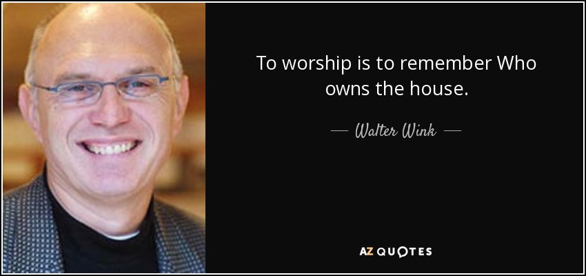 To worship is to remember Who owns the house. - Walter Wink