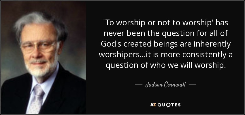 'To worship or not to worship' has never been the question for all of God's created beings are inherently worshipers...it is more consistently a question of who we will worship. - Judson Cornwall