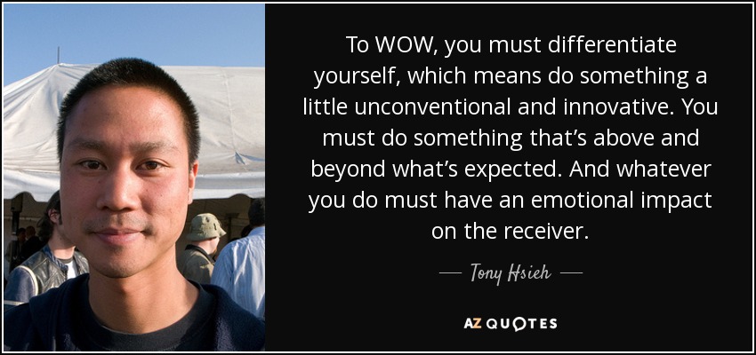 To WOW, you must differentiate yourself, which means do something a little unconventional and innovative. You must do something that’s above and beyond what’s expected. And whatever you do must have an emotional impact on the receiver. - Tony Hsieh