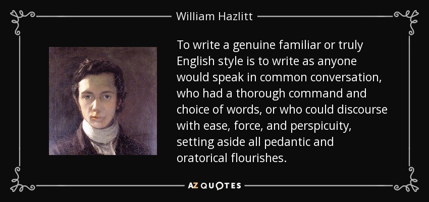 To write a genuine familiar or truly English style is to write as anyone would speak in common conversation, who had a thorough command and choice of words, or who could discourse with ease, force, and perspicuity, setting aside all pedantic and oratorical flourishes. - William Hazlitt