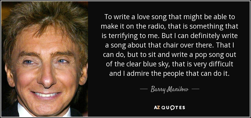 To write a love song that might be able to make it on the radio, that is something that is terrifying to me. But I can definitely write a song about that chair over there. That I can do, but to sit and write a pop song out of the clear blue sky, that is very difficult and I admire the people that can do it. - Barry Manilow