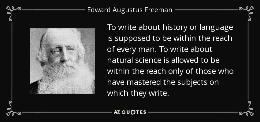 To write about history or language is supposed to be within the reach of every man. To write about natural science is allowed to be within the reach only of those who have mastered the subjects on which they write. - Edward Augustus Freeman
