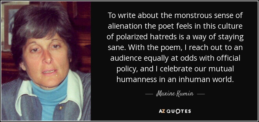 To write about the monstrous sense of alienation the poet feels in this culture of polarized hatreds is a way of staying sane. With the poem, I reach out to an audience equally at odds with official policy, and I celebrate our mutual humanness in an inhuman world. - Maxine Kumin