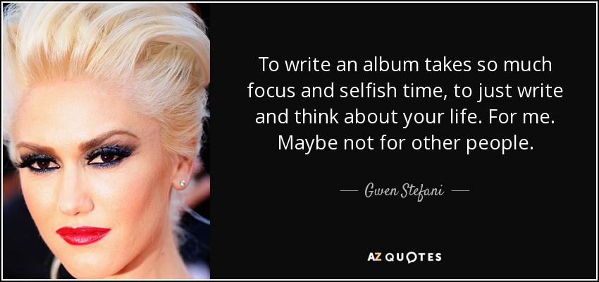 To write an album takes so much focus and selfish time, to just write and think about your life. For me. Maybe not for other people. - Gwen Stefani