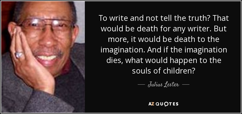 To write and not tell the truth? That would be death for any writer. But more, it would be death to the imagination. And if the imagination dies, what would happen to the souls of children? - Julius Lester