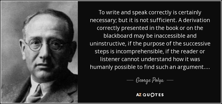 To write and speak correctly is certainly necessary; but it is not sufficient. A derivation correctly presented in the book or on the blackboard may be inaccessible and uninstructive, if the purpose of the successive steps is incomprehensible, if the reader or listener cannot understand how it was humanly possible to find such an argument.... - George Polya