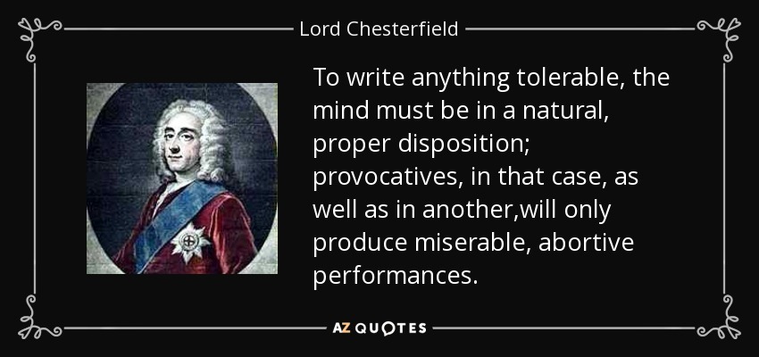 To write anything tolerable, the mind must be in a natural, proper disposition; provocatives, in that case, as well as in another,will only produce miserable, abortive performances. - Lord Chesterfield