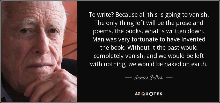 To write? Because all this is going to vanish. The only thing left will be the prose and poems, the books, what is written down. Man was very fortunate to have invented the book. Without it the past would completely vanish, and we would be left with nothing, we would be naked on earth. - James Salter