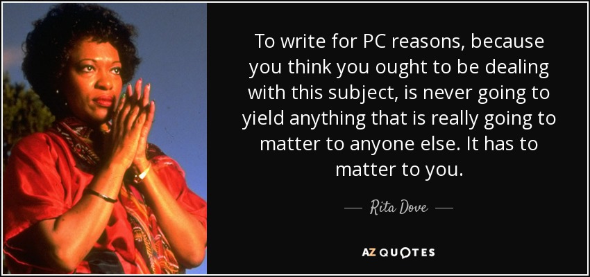 To write for PC reasons, because you think you ought to be dealing with this subject, is never going to yield anything that is really going to matter to anyone else. It has to matter to you. - Rita Dove