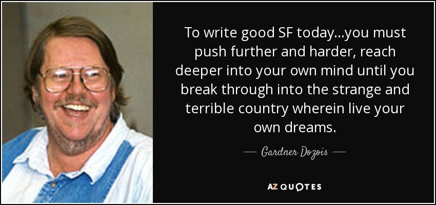 To write good SF today...you must push further and harder, reach deeper into your own mind until you break through into the strange and terrible country wherein live your own dreams. - Gardner Dozois