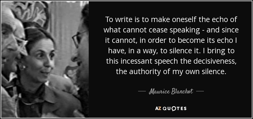 To write is to make oneself the echo of what cannot cease speaking - and since it cannot, in order to become its echo I have, in a way, to silence it. I bring to this incessant speech the decisiveness, the authority of my own silence. - Maurice Blanchot