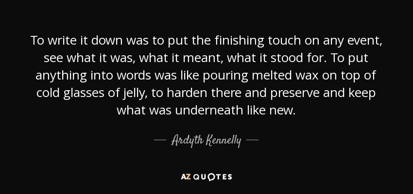 To write it down was to put the finishing touch on any event, see what it was, what it meant, what it stood for. To put anything into words was like pouring melted wax on top of cold glasses of jelly, to harden there and preserve and keep what was underneath like new. - Ardyth Kennelly