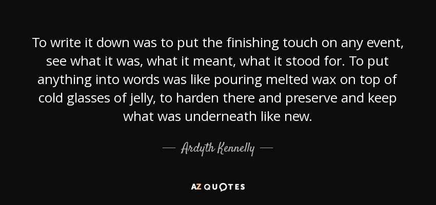 To write it down was to put the finishing touch on any event, see what it was, what it meant, what it stood for. To put anything into words was like pouring melted wax on top of cold glasses of jelly, to harden there and preserve and keep what was underneath like new. - Ardyth Kennelly To write it down was to put the finishing touch on any event, see what it was, what it meant, what it stood for. To put anything into words was like pouring melted wax on top of cold glasses of jelly, to harden there and preserve and keep what was underneath like new. - Ardyth Kennelly
