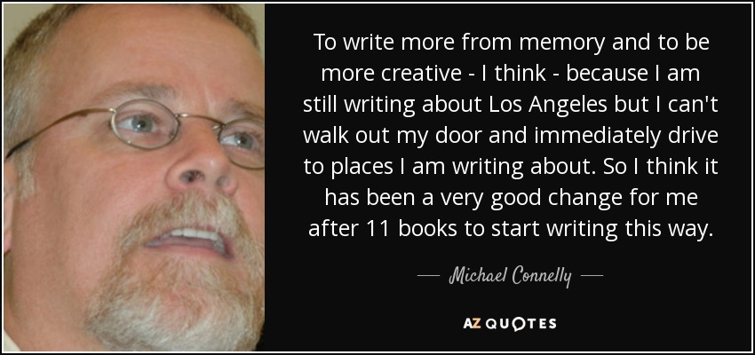 To write more from memory and to be more creative - I think - because I am still writing about Los Angeles but I can't walk out my door and immediately drive to places I am writing about. So I think it has been a very good change for me after 11 books to start writing this way. - Michael Connelly