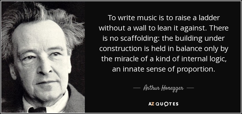 To write music is to raise a ladder without a wall to lean it against. There is no scaffolding: the building under construction is held in balance only by the miracle of a kind of internal logic, an innate sense of proportion. - Arthur Honegger