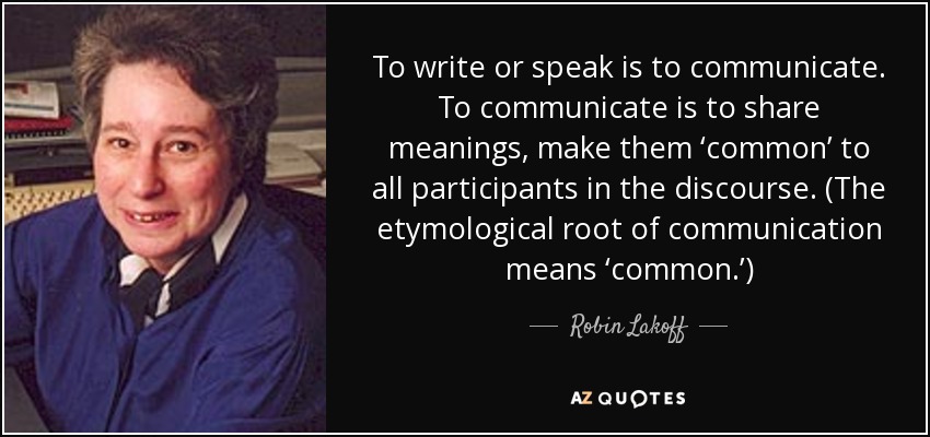 To write or speak is to communicate. To communicate is to share meanings, make them ‘common’ to all participants in the discourse. (The etymological root of communication means ‘common.’) - Robin Lakoff