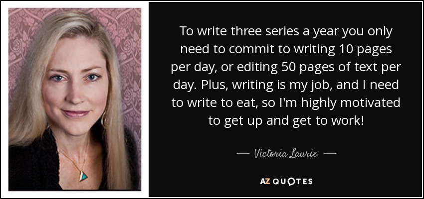 To write three series a year you only need to commit to writing 10 pages per day, or editing 50 pages of text per day. Plus, writing is my job, and I need to write to eat, so I'm highly motivated to get up and get to work! - Victoria Laurie