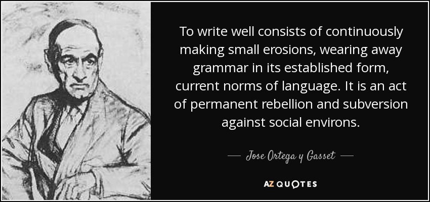To write well consists of continuously making small erosions, wearing away grammar in its established form, current norms of language. It is an act of permanent rebellion and subversion against social environs. - Jose Ortega y Gasset