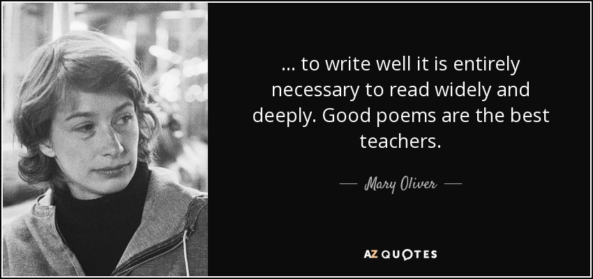 ... to write well it is entirely necessary to read widely and deeply. Good poems are the best teachers. - Mary Oliver
