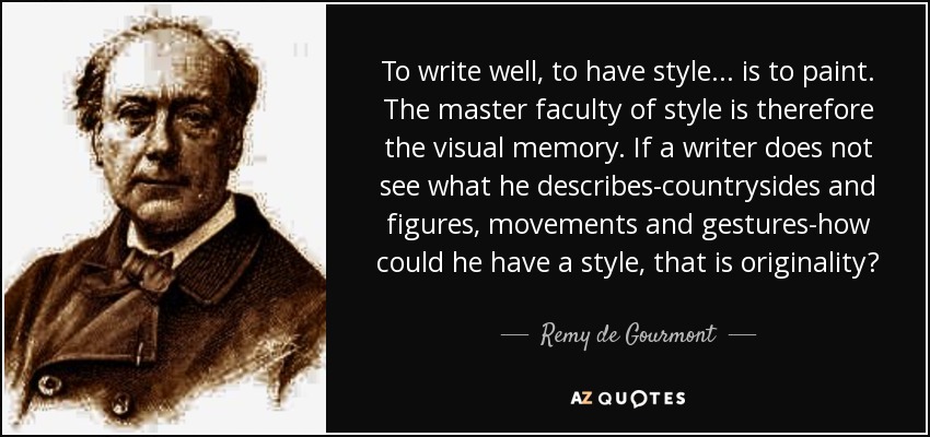 To write well, to have style ... is to paint. The master faculty of style is therefore the visual memory. If a writer does not see what he describes-countrysides and figures, movements and gestures-how could he have a style, that is originality? - Remy de Gourmont