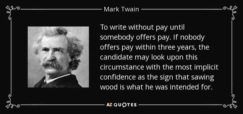 To write without pay until somebody offers pay. If nobody offers pay within three years, the candidate may look upon this circumstance with the most implicit confidence as the sign that sawing wood is what he was intended for. - Mark Twain