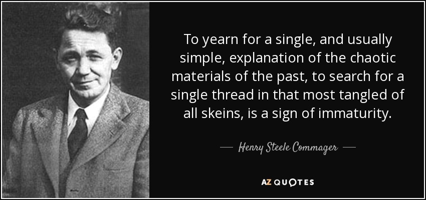 To yearn for a single, and usually simple, explanation of the chaotic materials of the past, to search for a single thread in that most tangled of all skeins, is a sign of immaturity. - Henry Steele Commager