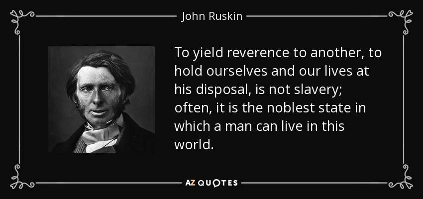To yield reverence to another, to hold ourselves and our lives at his disposal, is not slavery; often, it is the noblest state in which a man can live in this world. - John Ruskin