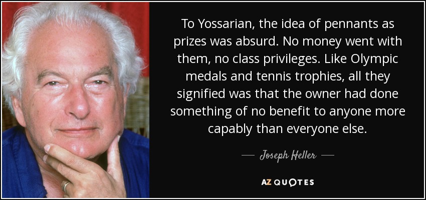 To Yossarian, the idea of pennants as prizes was absurd. No money went with them, no class privileges. Like Olympic medals and tennis trophies, all they signified was that the owner had done something of no benefit to anyone more capably than everyone else. - Joseph Heller