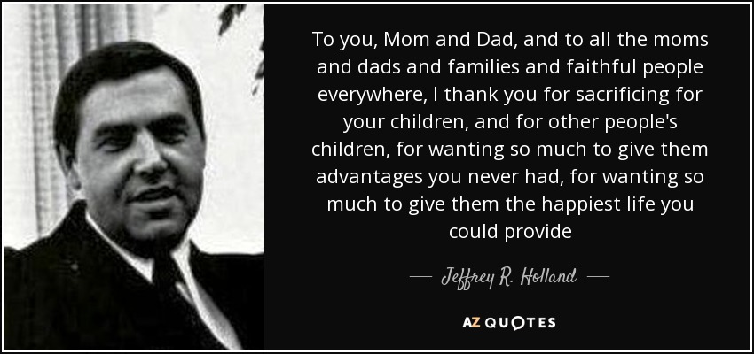 To you, Mom and Dad, and to all the moms and dads and families and faithful people everywhere, I thank you for sacrificing for your children, and for other people's children, for wanting so much to give them advantages you never had, for wanting so much to give them the happiest life you could provide - Jeffrey R. Holland