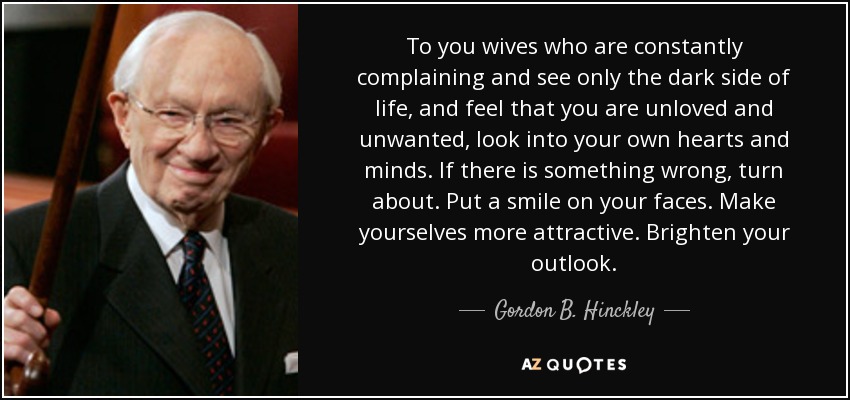 To you wives who are constantly complaining and see only the dark side of life, and feel that you are unloved and unwanted, look into your own hearts and minds. If there is something wrong, turn about. Put a smile on your faces. Make yourselves more attractive. Brighten your outlook. - Gordon B. Hinckley