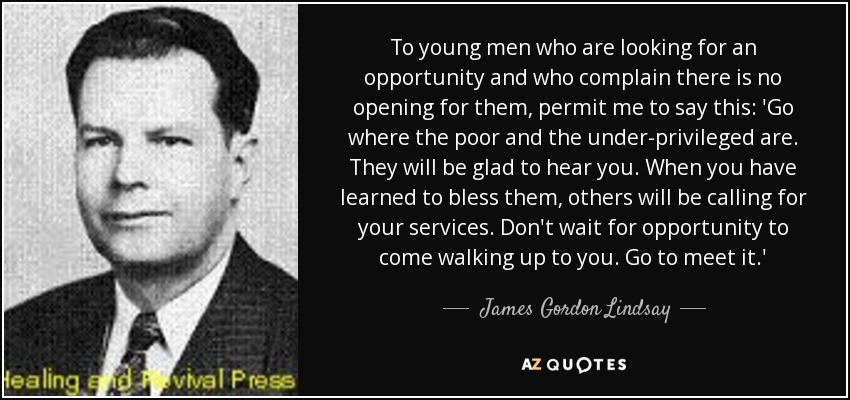 To young men who are looking for an opportunity and who complain there is no opening for them, permit me to say this: 'Go where the poor and the under-privileged are. They will be glad to hear you. When you have learned to bless them, others will be calling for your services. Don't wait for opportunity to come walking up to you. Go to meet it.' - James Gordon Lindsay