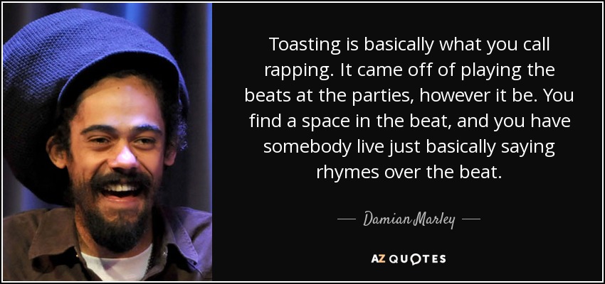 Toasting is basically what you call rapping. It came off of playing the beats at the parties, however it be. You find a space in the beat, and you have somebody live just basically saying rhymes over the beat. - Damian Marley